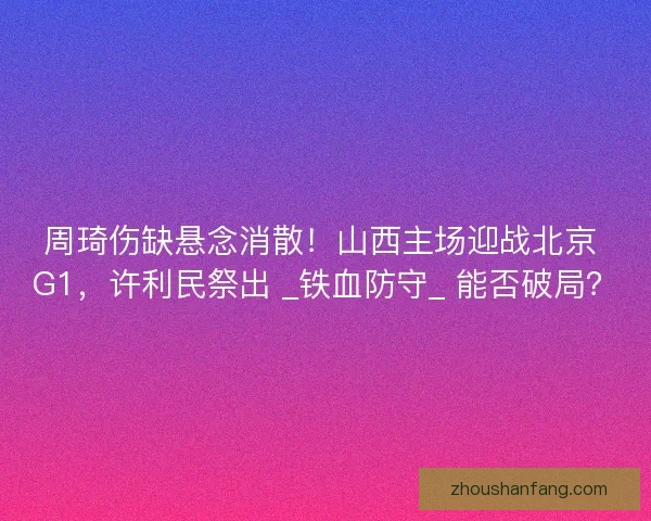 周琦伤缺悬念消散！山西主场迎战北京 G1，许利民祭出 _铁血防守_ 能否破局？