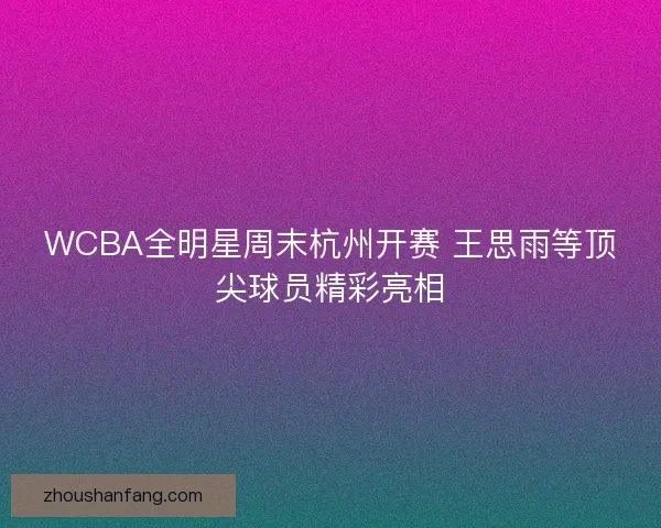 WCBA全明星周末杭州开赛 王思雨等顶尖球员精彩亮相