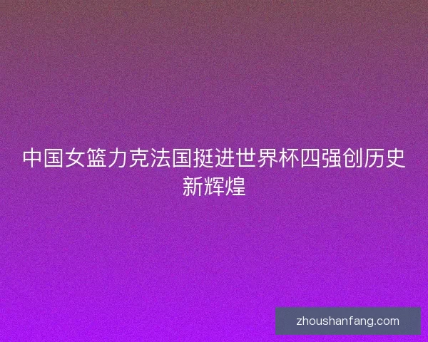中国女篮力克法国挺进世界杯四强创历史新辉煌