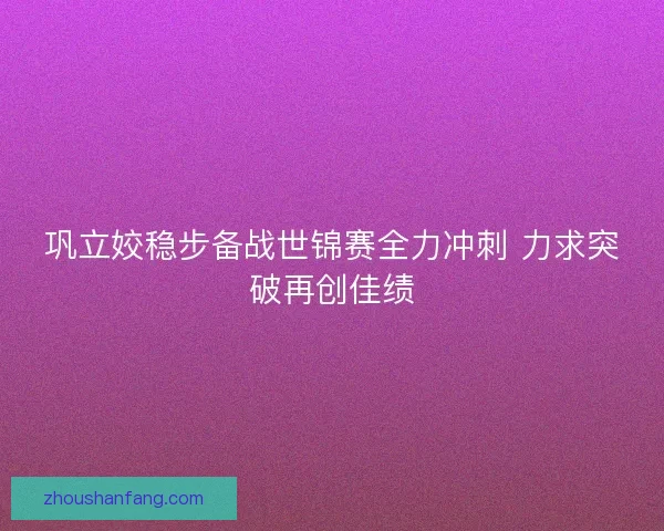 巩立姣稳步备战世锦赛全力冲刺 力求突破再创佳绩