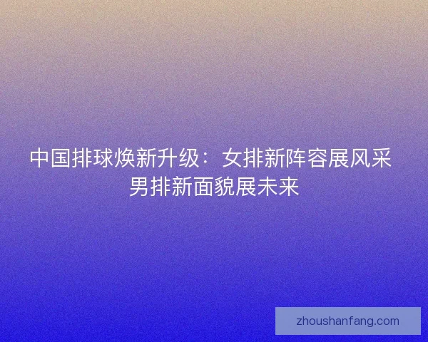 中国排球焕新升级：女排新阵容展风采 男排新面貌展未来
