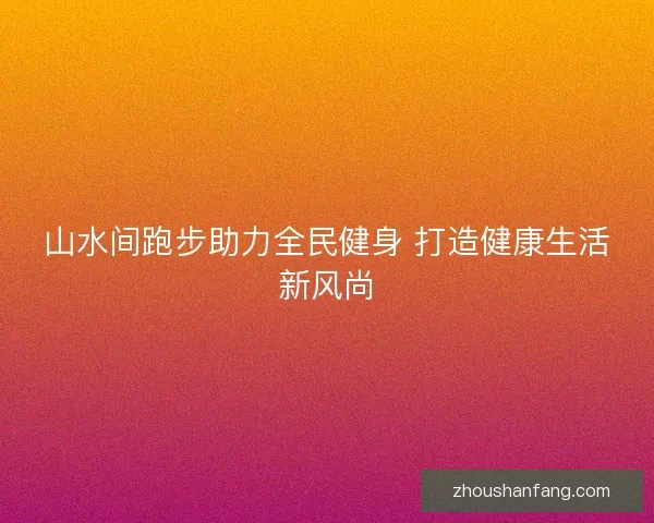 山水间跑步助力全民健身 打造健康生活新风尚