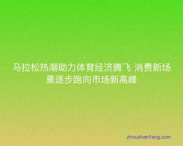 马拉松热潮助力体育经济腾飞 消费新场景逐步跑向市场新高峰 马拉松热潮助力体育经济腾飞 消费新场景逐步跑向市场新高峰