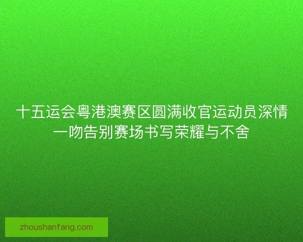 十五运会粤港澳赛区圆满收官运动员深情一吻告别赛场书写荣耀与不舍
