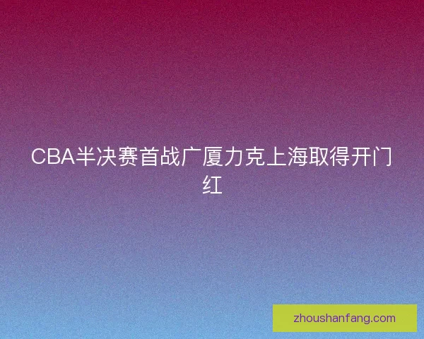 CBA半决赛首战广厦力克上海取得开门红 CBA半决赛首战广厦力克上海取得开门红