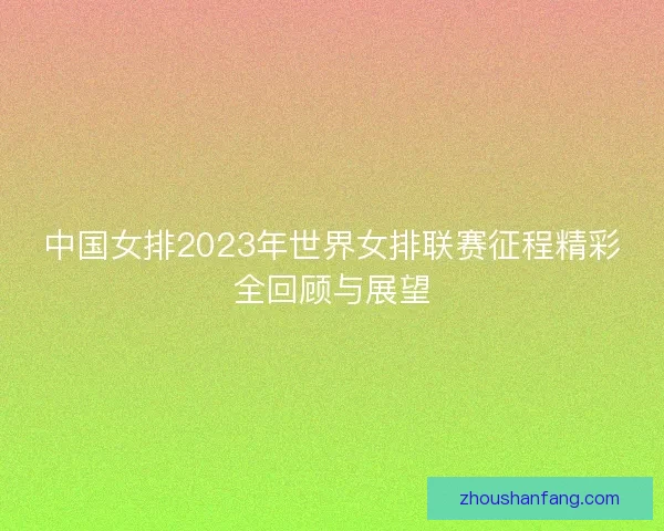 中国女排2023年世界女排联赛征程精彩全回顾与展望 中国女排2023年世界女排联赛征程精彩全回顾与展望